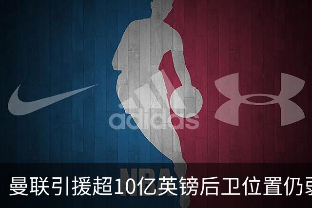 曼联引援超10亿英镑后卫位置仍弱，新赛季挑战重重